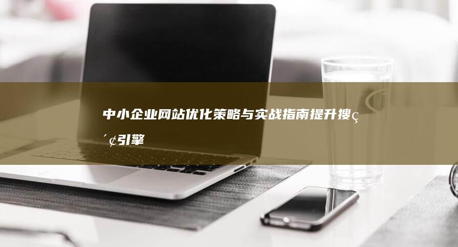 中小企业网站优化策略与实战指南：提升搜索引擎排名，塑造良好网络形象